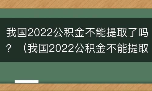 我国2022公积金不能提取了吗？（我国2022公积金不能提取了吗现在）
