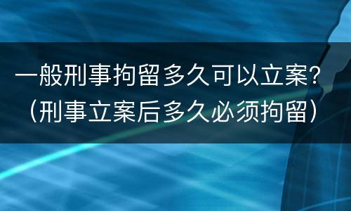 一般刑事拘留多久可以立案？（刑事立案后多久必须拘留）