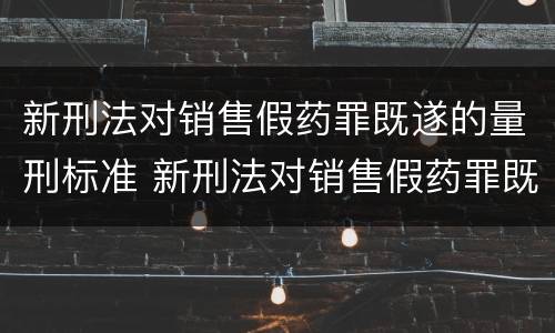 新刑法对销售假药罪既遂的量刑标准 新刑法对销售假药罪既遂的量刑标准是