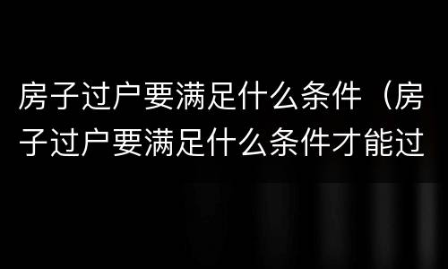 房子过户要满足什么条件（房子过户要满足什么条件才能过户）