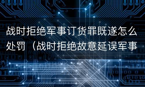 战时拒绝军事订货罪既遂怎么处罚（战时拒绝故意延误军事订货罪）