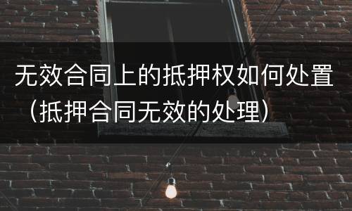 无效合同上的抵押权如何处置（抵押合同无效的处理）
