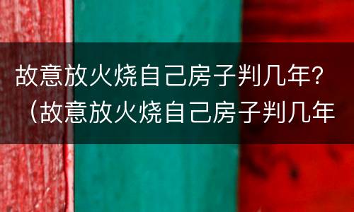 故意放火烧自己房子判几年？（故意放火烧自己房子判几年刑）