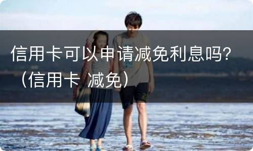 信用卡可以申请减免利息吗？（信用卡 减免）