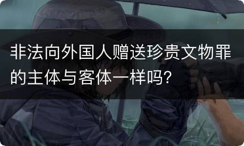 非法向外国人赠送珍贵文物罪的主体与客体一样吗？