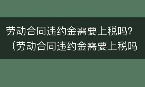劳动合同违约金需要上税吗？（劳动合同违约金需要上税吗）