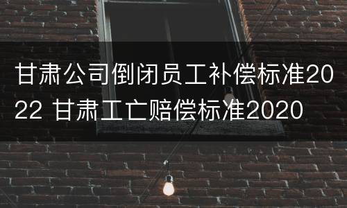 甘肃公司倒闭员工补偿标准2022 甘肃工亡赔偿标准2020