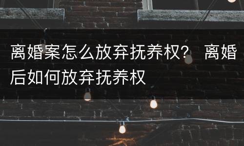 离婚案怎么放弃抚养权？ 离婚后如何放弃抚养权