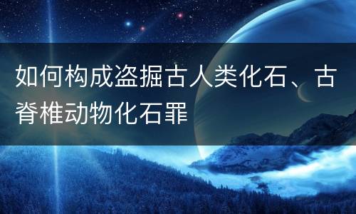 如何构成盗掘古人类化石、古脊椎动物化石罪
