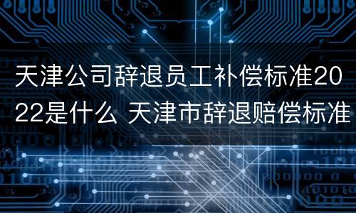 天津公司辞退员工补偿标准2022是什么 天津市辞退赔偿标准