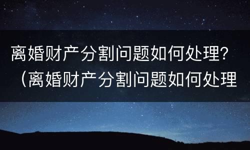 离婚财产分割问题如何处理？（离婚财产分割问题如何处理最有效）