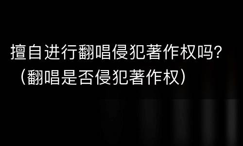 擅自进行翻唱侵犯著作权吗？（翻唱是否侵犯著作权）