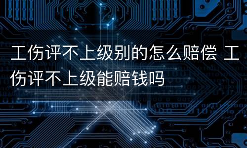 工伤评不上级别的怎么赔偿 工伤评不上级能赔钱吗