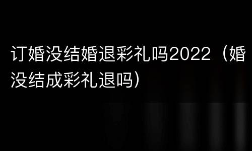 订婚没结婚退彩礼吗2022（婚没结成彩礼退吗）