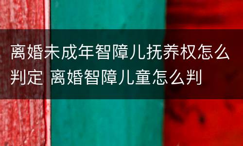 离婚未成年智障儿抚养权怎么判定 离婚智障儿童怎么判