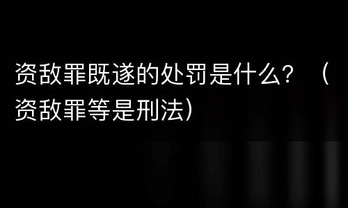 资敌罪既遂的处罚是什么？（资敌罪等是刑法）