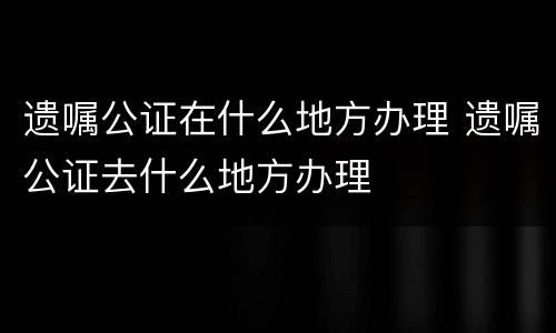 遗嘱公证在什么地方办理 遗嘱公证去什么地方办理
