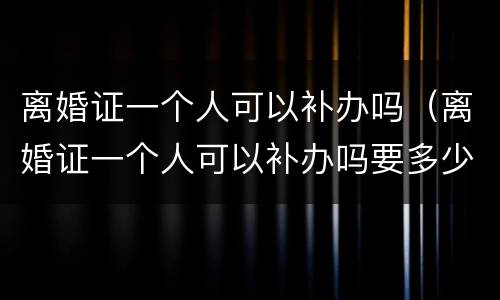 离婚证一个人可以补办吗（离婚证一个人可以补办吗要多少钱）