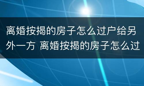 离婚按揭的房子怎么过户给另外一方 离婚按揭的房子怎么过户给另外一方父母