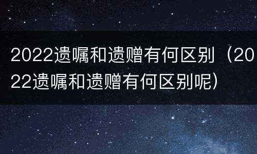 2022遗嘱和遗赠有何区别（2022遗嘱和遗赠有何区别呢）