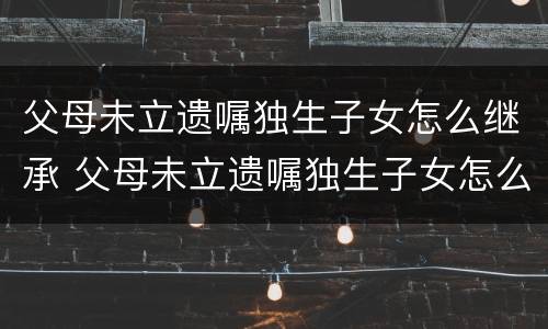 父母未立遗嘱独生子女怎么继承 父母未立遗嘱独生子女怎么继承房产