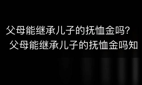 父母能继承儿子的抚恤金吗？ 父母能继承儿子的抚恤金吗知乎