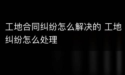 工地合同纠纷怎么解决的 工地纠纷怎么处理