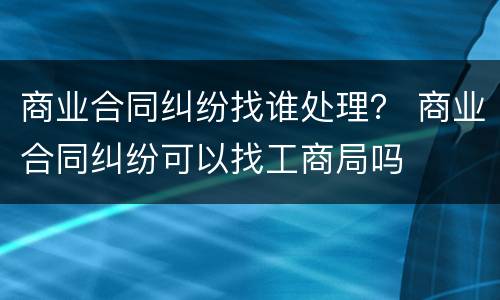 商业合同纠纷找谁处理？ 商业合同纠纷可以找工商局吗