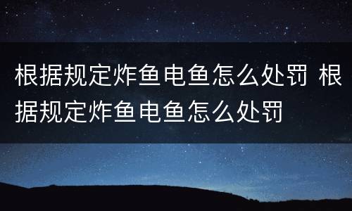 根据规定炸鱼电鱼怎么处罚 根据规定炸鱼电鱼怎么处罚