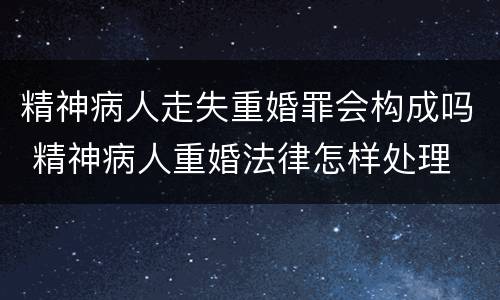 精神病人走失重婚罪会构成吗 精神病人重婚法律怎样处理