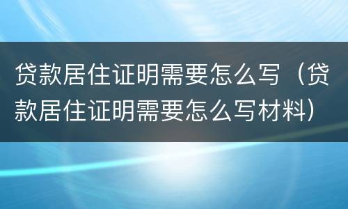 贷款居住证明需要怎么写（贷款居住证明需要怎么写材料）