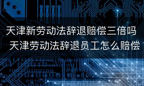 天津新劳动法辞退赔偿三倍吗 天津劳动法辞退员工怎么赔偿