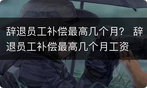 辞退员工补偿最高几个月？ 辞退员工补偿最高几个月工资