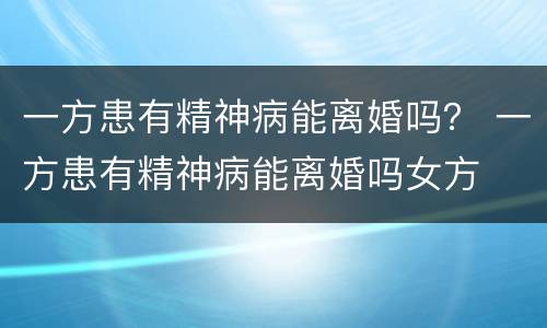 一方患有精神病能离婚吗？ 一方患有精神病能离婚吗女方