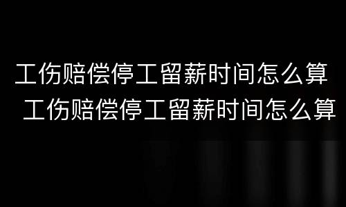 工伤赔偿停工留薪时间怎么算 工伤赔偿停工留薪时间怎么算出来的