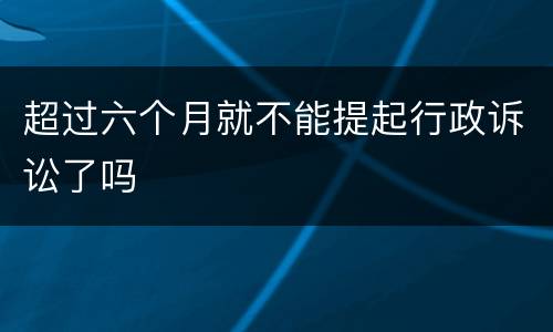 超过六个月就不能提起行政诉讼了吗