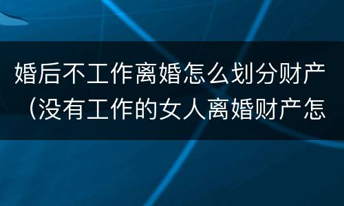 婚后不工作离婚怎么划分财产（没有工作的女人离婚财产怎么分割）
