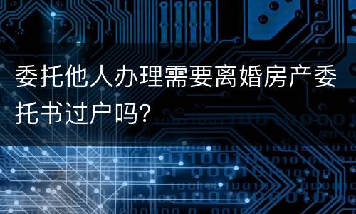 委托他人办理需要离婚房产委托书过户吗？