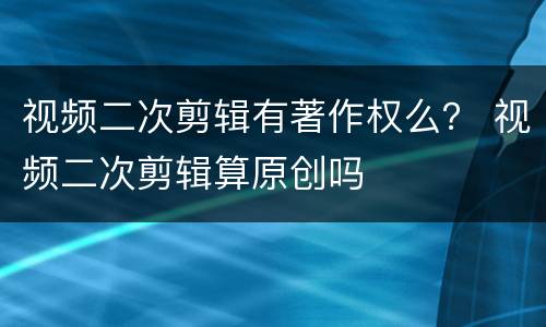 视频二次剪辑有著作权么？ 视频二次剪辑算原创吗
