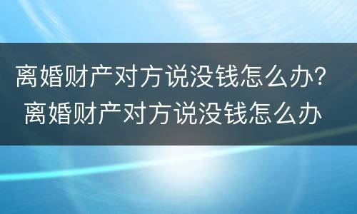 离婚财产对方说没钱怎么办？ 离婚财产对方说没钱怎么办