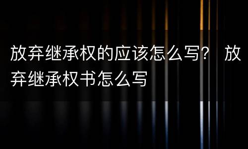 放弃继承权的应该怎么写？ 放弃继承权书怎么写
