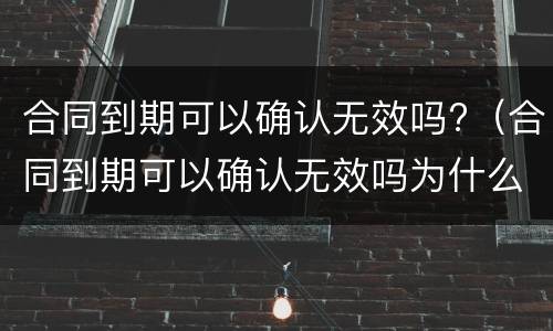 合同到期可以确认无效吗?（合同到期可以确认无效吗为什么）