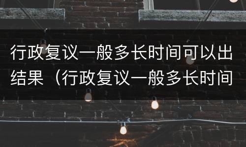 行政复议一般多长时间可以出结果（行政复议一般多长时间可以出结果啊）