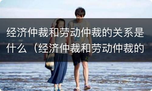 经济仲裁和劳动仲裁的关系是什么（经济仲裁和劳动仲裁的关系是什么意思）