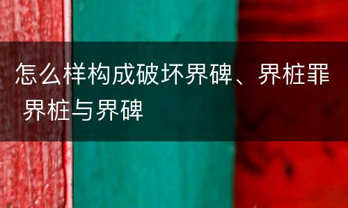 怎么样构成破坏界碑、界桩罪 界桩与界碑