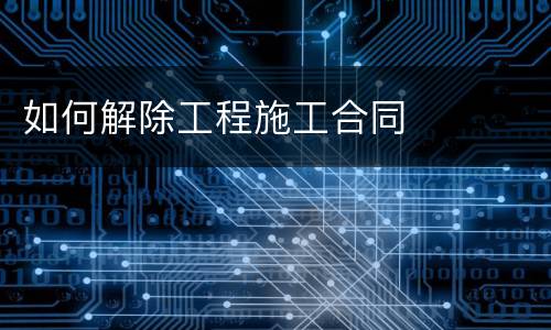 如何解除工程施工合同