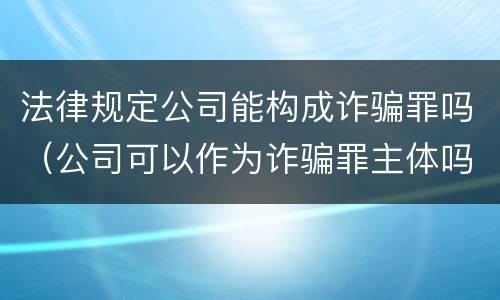 法律规定公司能构成诈骗罪吗（公司可以作为诈骗罪主体吗）