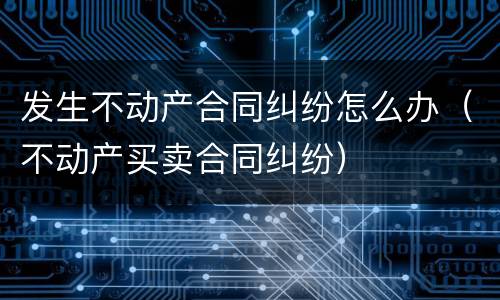 发生不动产合同纠纷怎么办（不动产买卖合同纠纷）