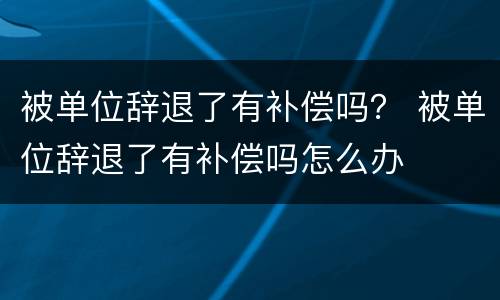 被单位辞退了有补偿吗？ 被单位辞退了有补偿吗怎么办