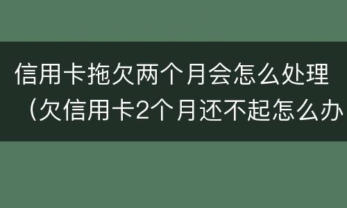 信用卡拖欠两个月会怎么处理（欠信用卡2个月还不起怎么办）